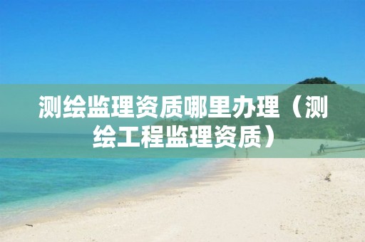 测绘监理资质哪里办理（测绘工程监理资质）