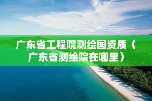 广东省工程院测绘图资质(广东省测绘院在哪里)