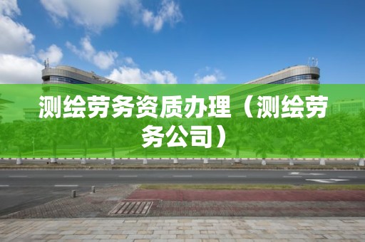 测绘劳务资质办理（测绘劳务公司）