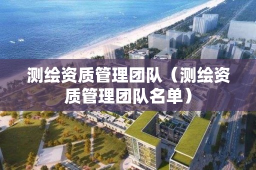 测绘资质管理团队（测绘资质管理团队名单）