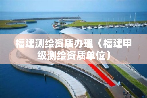 福建测绘资质办理(福建甲级测绘资质单位)