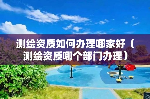 测绘资质如何办理哪家好（测绘资质哪个部门办理）