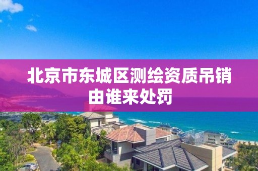 北京市东城区测绘资质吊销由谁来处罚 北京市东城区测绘资质吊销由谁来处罚