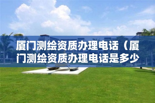 厦门测绘资质办理电话（厦门测绘资质办理电话是多少）