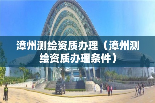 漳州测绘资质办理（漳州测绘资质办理条件）