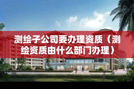 测绘子公司要办理资质（测绘资质由什么部门办理）