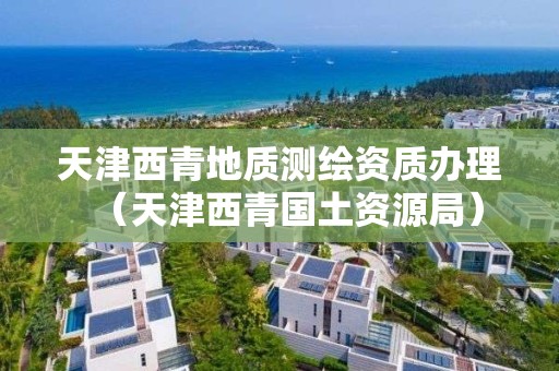 天津西青地质测绘资质办理（天津西青国土资源局）