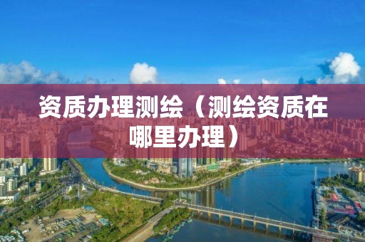 资质办理测绘（测绘资质在哪里办理）