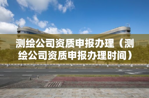 测绘公司资质申报办理（测绘公司资质申报办理时间）