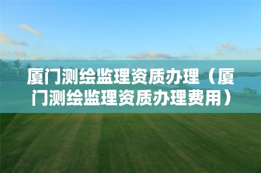 厦门测绘监理资质办理（厦门测绘监理资质办理费用）