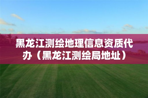 黑龙江测绘地理信息资质代办（黑龙江测绘局地址）