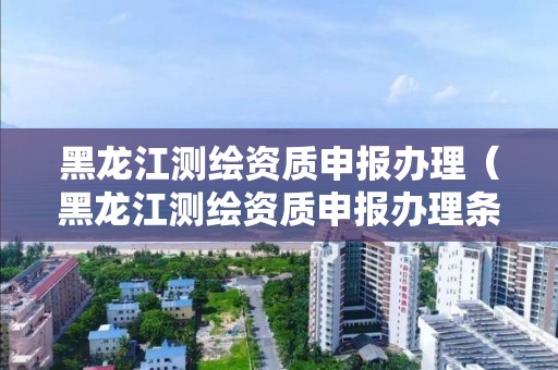 黑龙江测绘资质申报办理（黑龙江测绘资质申报办理条件）