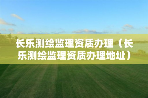 长乐测绘监理资质办理（长乐测绘监理资质办理地址）