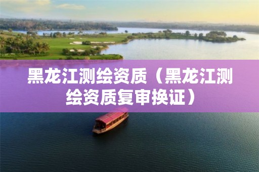 黑龙江测绘资质（黑龙江测绘资质复审换证）