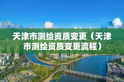 天津市测绘资质变更（天津市测绘资质变更流程）