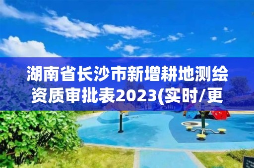 湖南省长沙市新增耕地测绘资质审批表2023(实时/更新中) 湖南省长沙市新增耕地测绘资质审批表2023(实时/更新中)