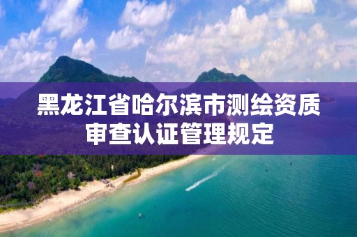 黑龙江省哈尔滨市测绘资质审查认证管理规定 黑龙江省哈尔滨市测绘资质审查认证管理规定