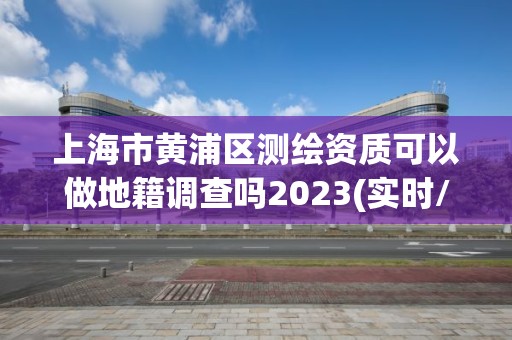 上海市黄浦区测绘资质可以做地籍调查吗2023(实时/更新中)