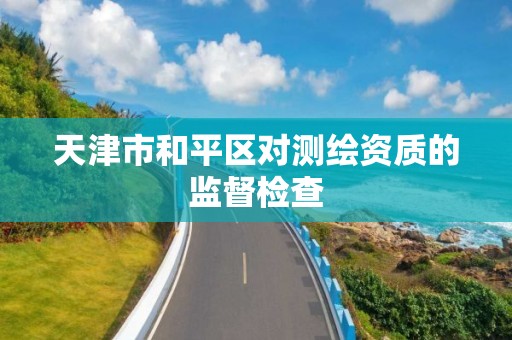 天津市和平区对测绘资质的监督检查