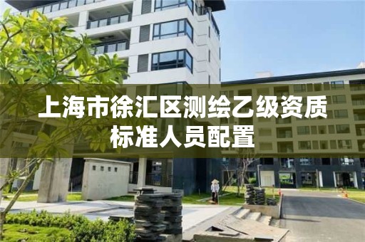 上海市徐汇区测绘乙级资质标准人员配置 上海市徐汇区测绘乙级资质标准人员配置