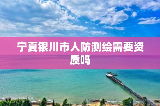 宁夏银川市人防测绘需要资质吗 宁夏银川市人防测绘需要资质吗