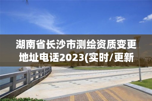 湖南省长沙市测绘资质变更地址电话2023(实时/更新中)
