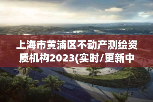 上海市黄浦区不动产测绘资质机构2023(实时/更新中)