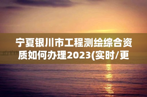 宁夏银川市工程测绘综合资质如何办理2023(实时/更新中)