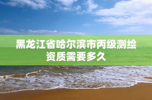 黑龙江省哈尔滨市丙级测绘资质需要多久 黑龙江省哈尔滨市丙级测绘资质需要多久