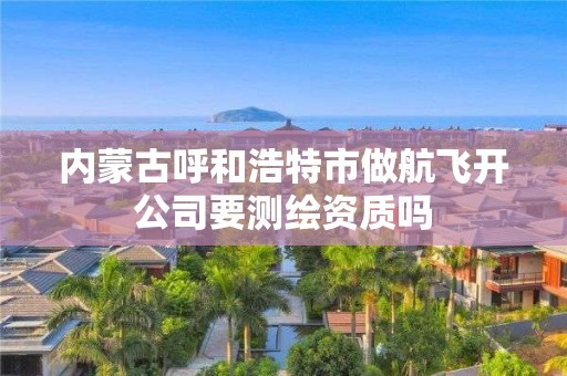 内蒙古呼和浩特市做航飞开公司要测绘资质吗