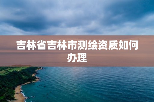 吉林省吉林市测绘资质如何办理