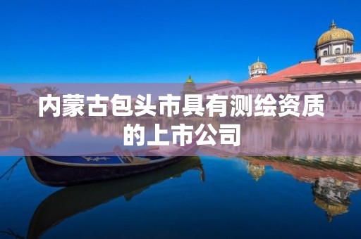 内蒙古包头市具有测绘资质的上市公司 内蒙古包头市具有测绘资质的上市公司