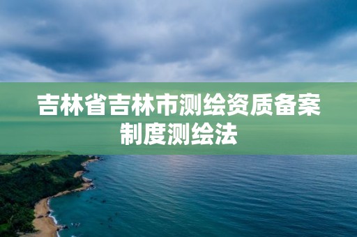 吉林省吉林市测绘资质备案制度测绘法