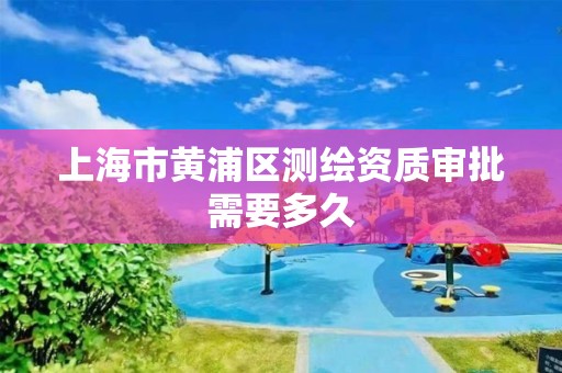 上海市黄浦区测绘资质审批需要多久 上海市黄浦区测绘资质审批需要多久
