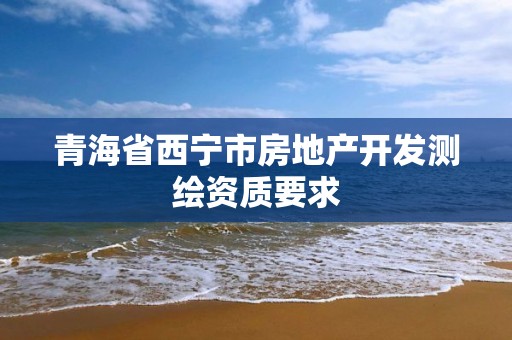 青海省西宁市房地产开发测绘资质要求