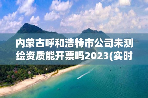 内蒙古呼和浩特市公司未测绘资质能开票吗2023(实时/更新中) 内蒙古呼和浩特市公司未测绘资质能开票吗2023(实时/更新中)
