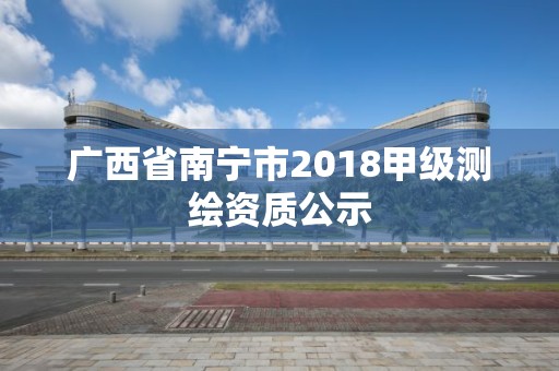 广西省南宁市2018甲级测绘资质公示 广西省南宁市2018甲级测绘资质公示