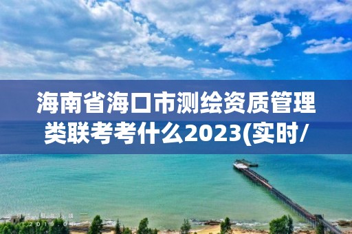 海南省海口市测绘资质管理类联考考什么2023(实时/更新中) 海南省海口市测绘资质管理类联考考什么2023(实时/更新中)