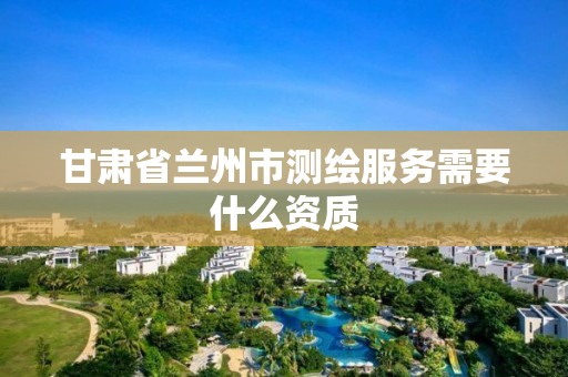 甘肃省兰州市测绘服务需要什么资质