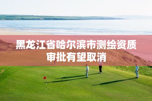 黑龙江省哈尔滨市测绘资质审批有望取消