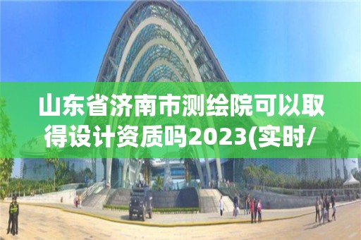 山东省济南市测绘院可以取得设计资质吗2023(实时/更新中)