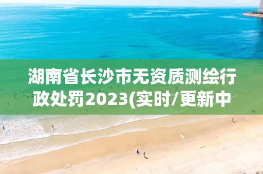 湖南省长沙市无资质测绘行政处罚2023(实时/更新中)