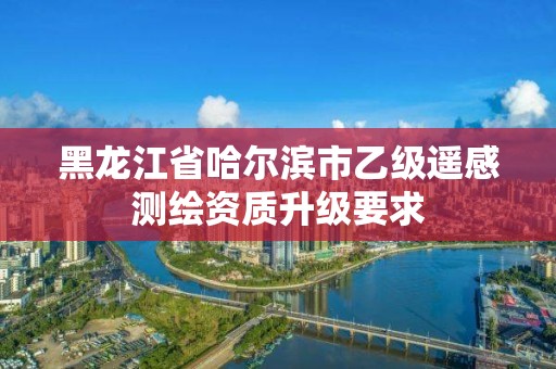 黑龙江省哈尔滨市乙级遥感测绘资质升级要求