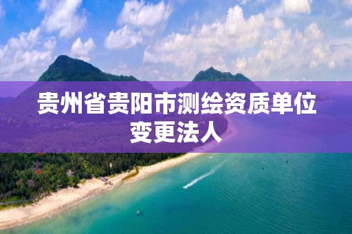贵州省贵阳市测绘资质单位变更法人 贵州省贵阳市测绘资质单位变更法人