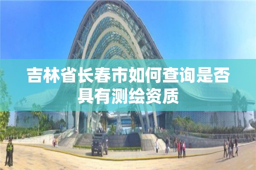 吉林省长春市如何查询是否具有测绘资质 吉林省长春市如何查询是否具有测绘资质