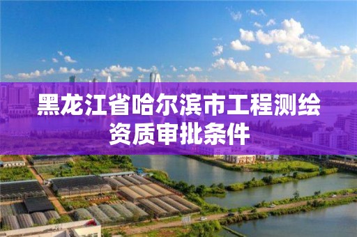 黑龙江省哈尔滨市工程测绘资质审批条件 黑龙江省哈尔滨市工程测绘资质审批条件