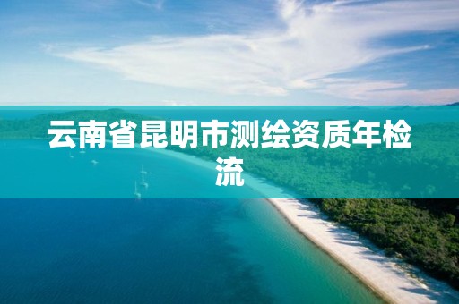 云南省昆明市测绘资质年检流 云南省昆明市测绘资质年检流