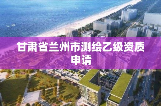 甘肃省兰州市测绘乙级资质申请 甘肃省兰州市测绘乙级资质申请