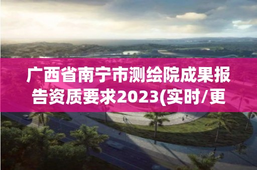 广西省南宁市测绘院成果报告资质要求2023(实时/更新中)