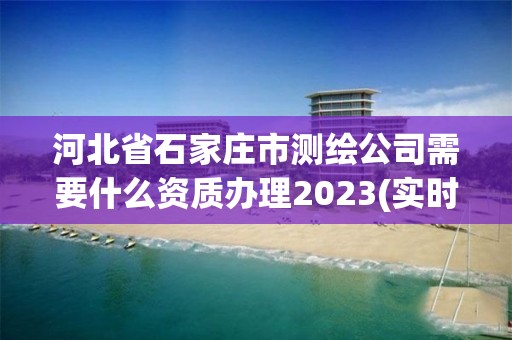 河北省石家庄市测绘公司需要什么资质办理2023(实时/更新中)